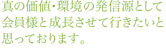 真の価値・環境の発信源として会員様と成長させて行きたいと思っております。